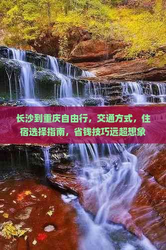 长沙到重庆自由行，交通方式，住宿选择指南，省钱技巧远超想象